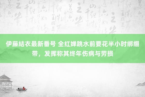 伊藤結衣最新番号 全红婵跳水前要花半小时绑绷带，发挥称其终年伤病与劳损