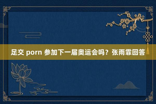 足交 porn 参加下一届奥运会吗？张雨霏回答