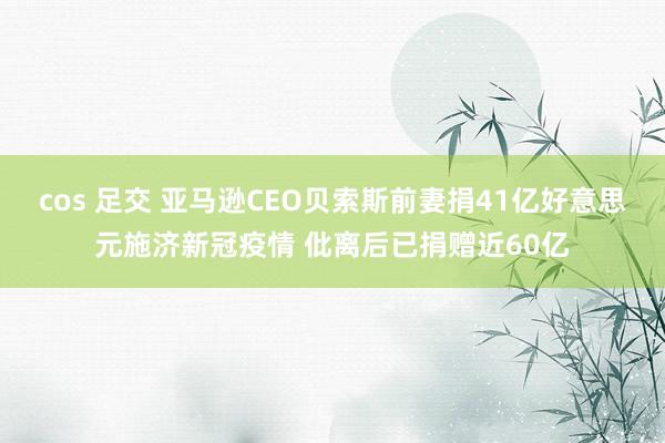 cos 足交 亚马逊CEO贝索斯前妻捐41亿好意思元施济新冠疫情 仳离后已捐赠近60亿