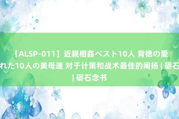 【ALSP-011】近親相姦ベスト10人 背徳の愛に溺れた10人の美母達 对于计策和战术最佳的阐扬 | 砺石念书