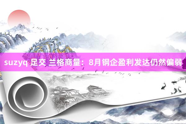 suzyq 足交 兰格商量：8月钢企盈利发达仍然偏弱