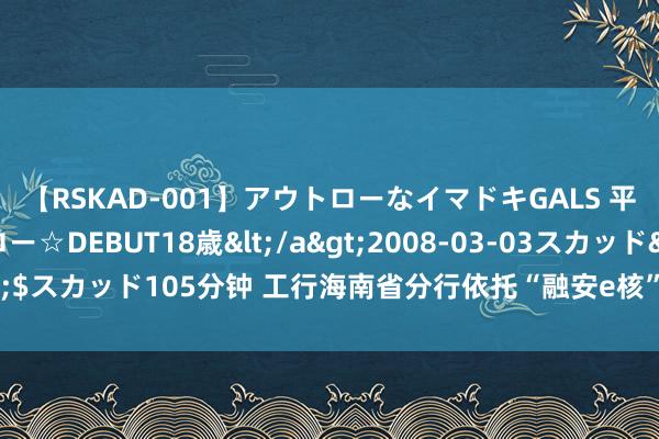 【RSKAD-001】アウトローなイマドキGALS 平成生まれ アウトロー☆DEBUT18歳</a>2008-03-03スカッド&$スカッド105分钟 工行海南省分行依托“融安e核”智能风控体系 筑牢反诈防火墙