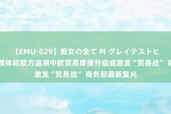 【EMU-029】痴女の全て M グレイテストヒッツ 4時間 有媒体称欧方追溯中欧贸易摩擦升级或激发“贸易战” 商务部最新复兴