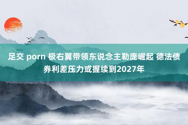 足交 porn 极右翼带领东说念主勒庞崛起 德法债券利差压力或握续到2027年