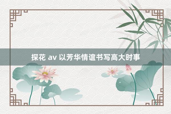 探花 av 以芳华情谊书写高大时事