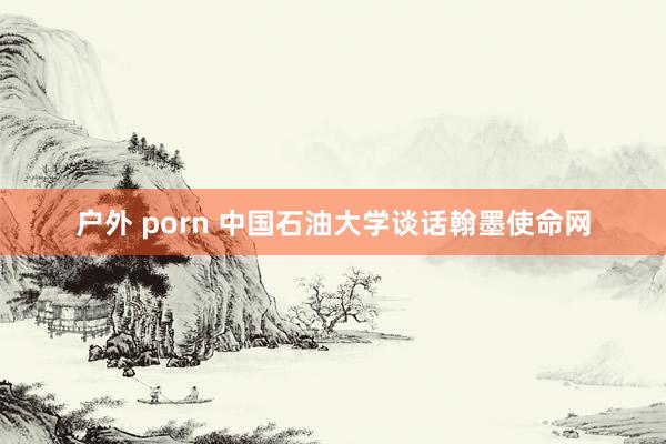 户外 porn 中国石油大学谈话翰墨使命网