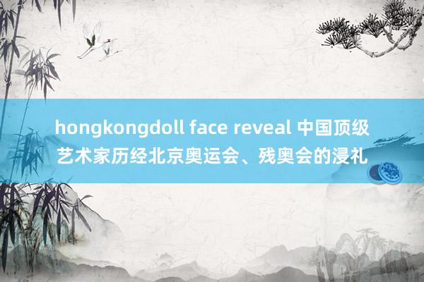 hongkongdoll face reveal 中国顶级艺术家历经北京奥运会、残奥会的浸礼