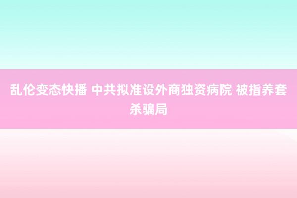 乱伦变态快播 中共拟准设外商独资病院 被指养套杀骗局