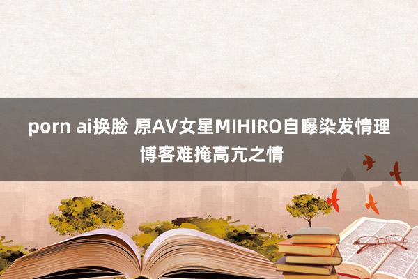 porn ai换脸 原AV女星MIHIRO自曝染发情理 博客难掩高亢之情