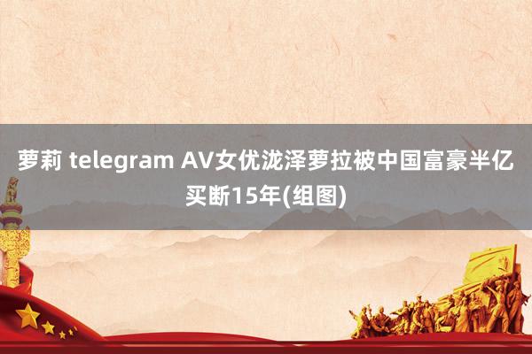 萝莉 telegram AV女优泷泽萝拉被中国富豪半亿买断15年(组图)