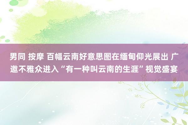 男同 按摩 百幅云南好意思图在缅甸仰光展出 广邀不雅众进入“有一种叫云南的生涯”视觉盛宴