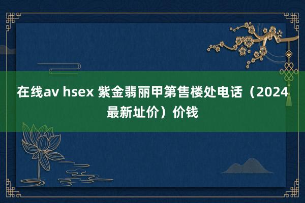 在线av hsex 紫金翡丽甲第售楼处电话（2024最新址价）价钱