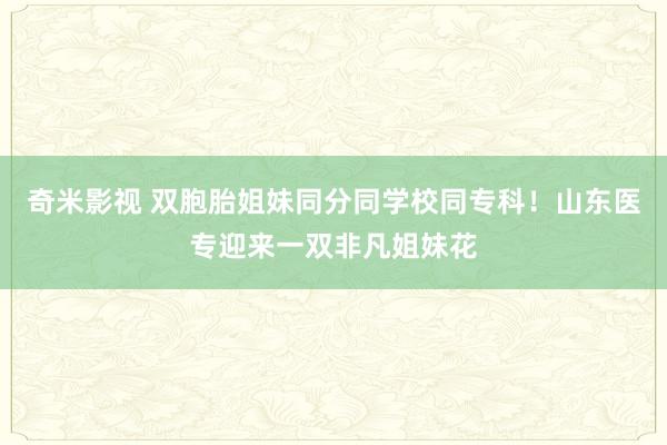 奇米影视 双胞胎姐妹同分同学校同专科！山东医专迎来一双非凡姐妹花