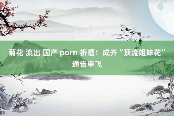 菊花 流出 国产 porn 祈福！成齐“顶流姐妹花”通告单飞