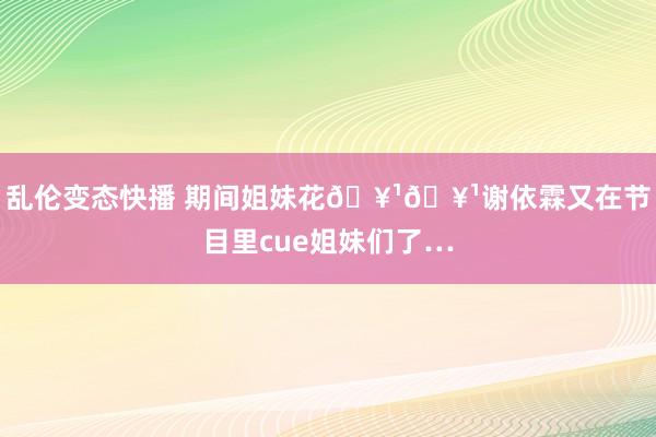 乱伦变态快播 期间姐妹花🥹🥹谢依霖又在节目里cue姐妹们了…