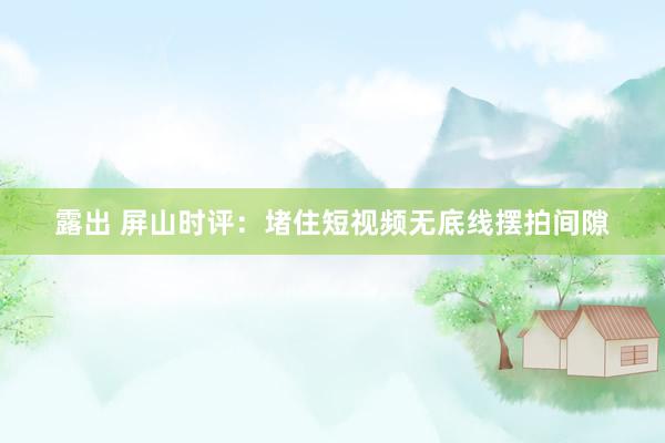 露出 屏山时评：堵住短视频无底线摆拍间隙