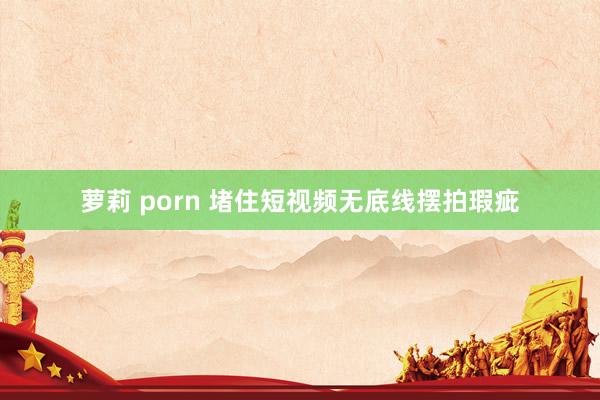 萝莉 porn 堵住短视频无底线摆拍瑕疵