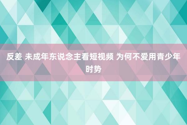 反差 未成年东说念主看短视频 为何不爱用青少年时势