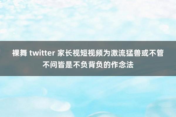 裸舞 twitter 家长视短视频为激流猛兽或不管不问皆是不负背负的作念法