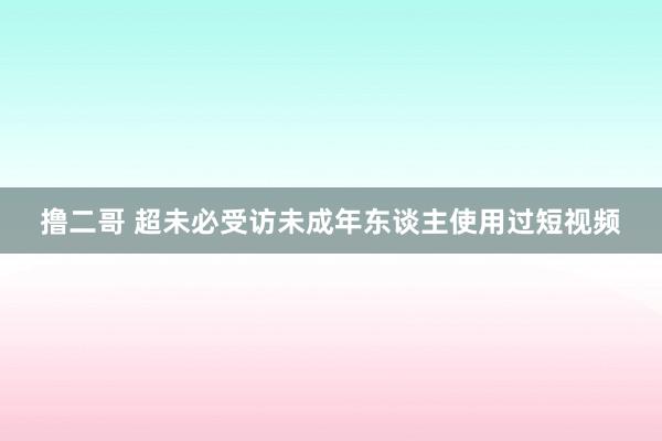 撸二哥 超未必受访未成年东谈主使用过短视频