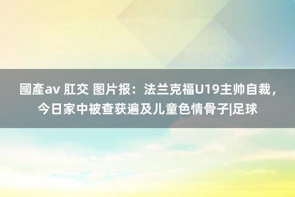 國產av 肛交 图片报：法兰克福U19主帅自裁，今日家中被查获遍及儿童色情骨子|足球