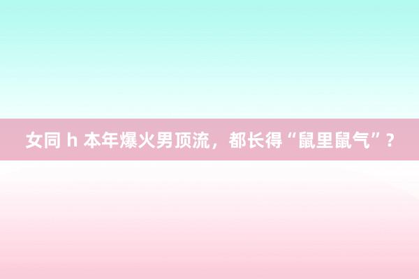 女同 h 本年爆火男顶流，都长得“鼠里鼠气”？