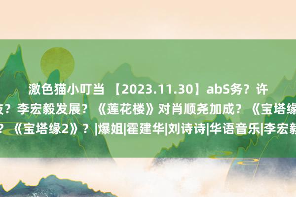 激色猫小叮当 【2023.11.30】abS务？许凯双？若何评价刘宇宁演技？李宏毅发展？《莲花楼》对肖顺尧加成？《宝塔缘2》？|爆姐|霍建华|刘诗诗|华语音乐|李宏毅(艺东谈主)